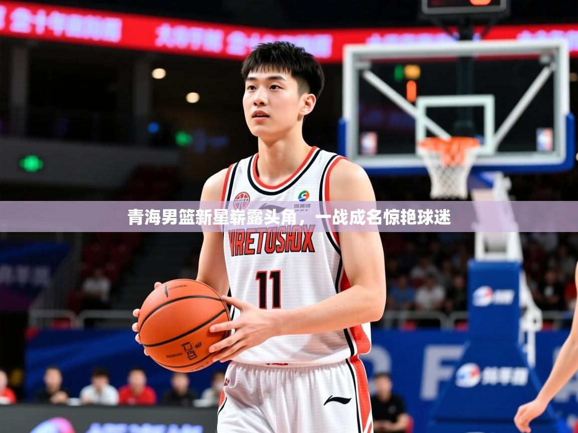 2025华体体育app下载青海男篮新星崭露头角，一战成名惊艳球迷