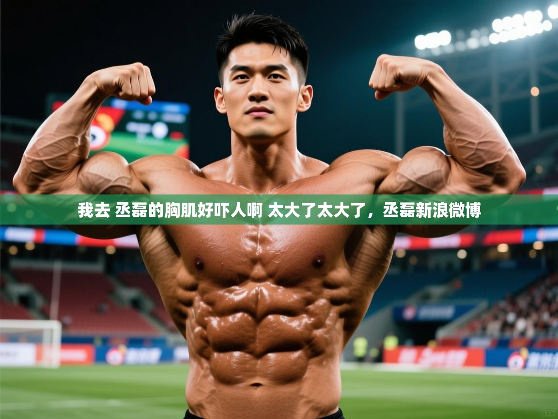 2025华体会登录网址我去 丞磊的胸肌好吓人啊 太大了太大了，丞磊新浪微博