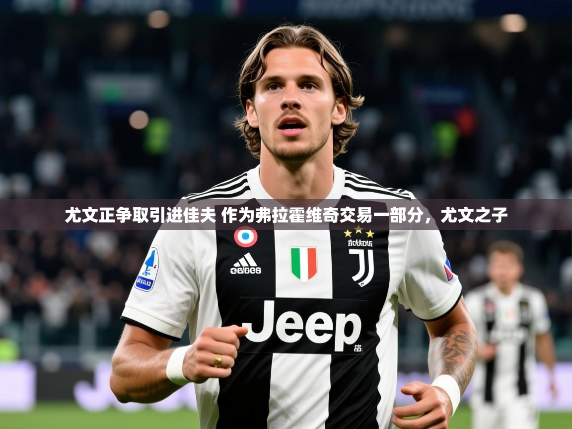 2025华体会登录手机版最新尤文正争取引进佳夫 作为弗拉霍维奇交易一部分，尤文之子