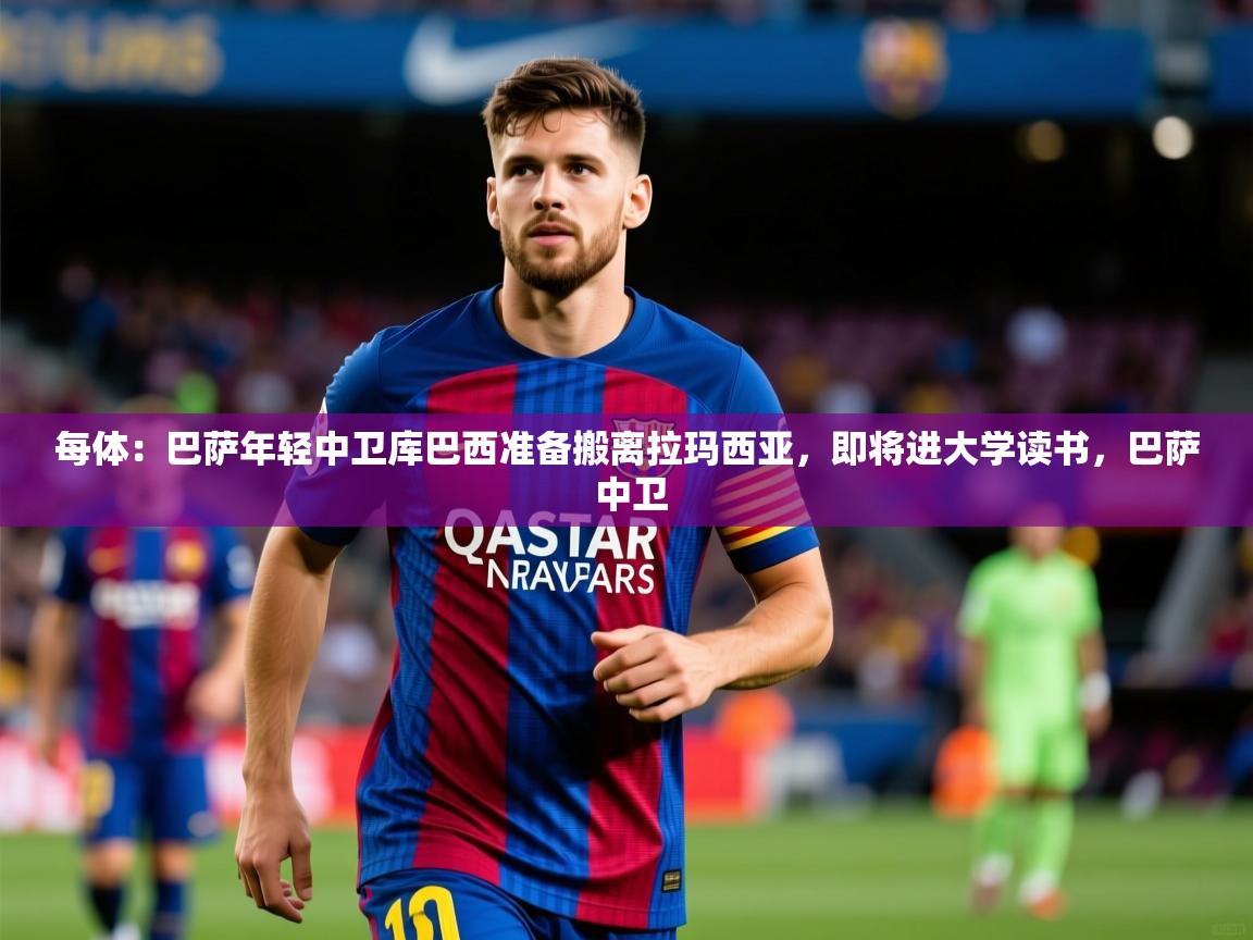 2025华体会体育最新官方入口每体：巴萨年轻中卫库巴西准备搬离拉玛西亚，即将进大学读书，巴萨 中卫