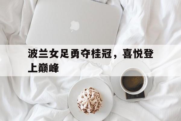 华体会官网体育-关于波兰女足勇夺桂冠，喜悦登上巅峰的信息